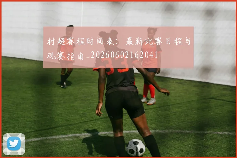 村超赛程时间表:最新比赛日程与观赛指南_20260602162041