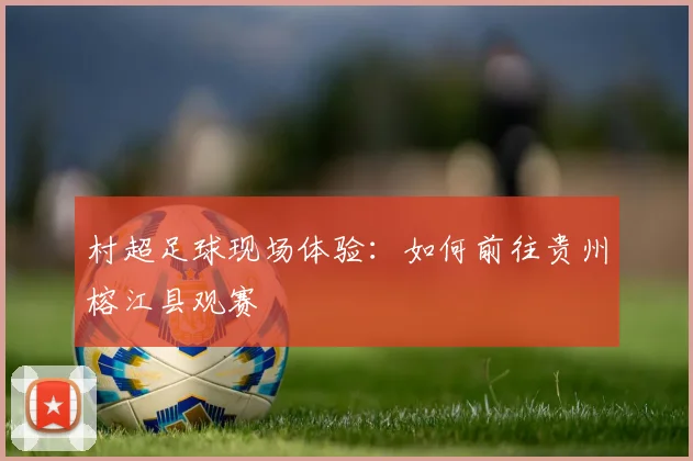 村超足球现场体验:如何前往贵州榕江县观赛